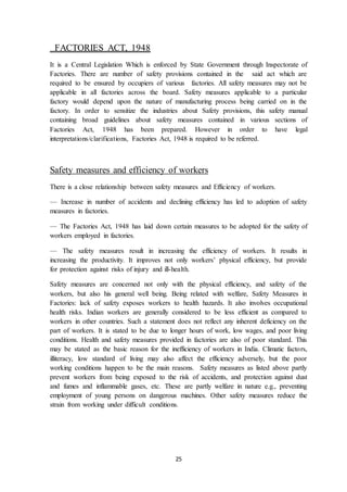 25
FACTORIES ACT, 1948
It is a Central Legislation Which is enforced by State Government through Inspectorate of
Factories. There are number of safety provisions contained in the said act which are
required to be ensured by occupiers of various factories. All safety measures may not be
applicable in all factories across the board. Safety measures applicable to a particular
factory would depend upon the nature of manufacturing process being carried on in the
factory. In order to sensitize the industries about Safety provisions, this safety manual
containing broad guidelines about safety measures contained in various sections of
Factories Act, 1948 has been prepared. However in order to have legal
interpretations/clarifications, Factories Act, 1948 is required to be referred.
Safety measures and efficiency of workers
There is a close relationship between safety measures and Efficiency of workers.
— Increase in number of accidents and declining efficiency has led to adoption of safety
measures in factories.
— The Factories Act, 1948 has laid down certain measures to be adopted for the safety of
workers employed in factories.
— The safety measures result in increasing the efficiency of workers. It results in
increasing the productivity. It improves not only workers’ physical efficiency, but provide
for protection against risks of injury and ill-health.
Safety measures are concerned not only with the physical efficiency, and safety of the
workers, but also his general well being. Being related with welfare, Safety Measures in
Factories: lack of safety exposes workers to health hazards. It also involves occupational
health risks. Indian workers are generally considered to be less efficient as compared to
workers in other countries. Such a statement does not reflect any inherent deficiency on the
part of workers. It is stated to be due to longer hours of work, low wages, and poor living
conditions. Health and safety measures provided in factories are also of poor standard. This
may be stated as the basic reason for the inefficiency of workers in India. Climatic factors,
illiteracy, low standard of living may also affect the efficiency adversely, but the poor
working conditions happen to be the main reasons. Safety measures as listed above partly
prevent workers from being exposed to the risk of accidents, and protection against dust
and fumes and inflammable gases, etc. These are partly welfare in nature e.g., preventing
employment of young persons on dangerous machines. Other safety measures reduce the
strain from working under difficult conditions.
 