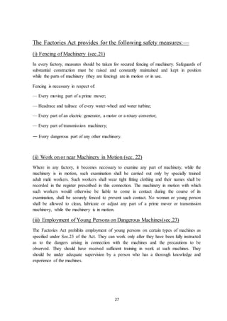 27
The Factories Act provides for the following safety measures:—
(i) Fencing of Machinery (sec.21)
In every factory, measures should be taken for secured fencing of machinery. Safeguards of
substantial construction must be raised and constantly maintained and kept in position
while the parts of machinery (they are fencing) are in motion or in use.
Fencing is necessary in respect of:
— Every moving part of a prime mover;
— Headrace and tailrace of every water-wheel and water turbine;
— Every part of an electric generator, a motor or a rotary convertor;
— Every part of transmission machinery;
— Every dangerous part of any other machinery.
(ii) Work on or near Machinery in Motion (sec. 22)
Where in any factory, it becomes necessary to examine any part of machinery, while the
machinery is in motion, such examination shall be carried out only by specially trained
adult male workers. Such workers shall wear tight fitting clothing and their names shall be
recorded in the register prescribed in this connection. The machinery in motion with which
such workers would otherwise be liable to come in contact during the course of its
examination, shall be securely fenced to prevent such contact. No woman or young person
shall be allowed to clean, lubricate or adjust any part of a prime mover or transmission
machinery, while the machinery is in motion.
(iii) Employment of Young Persons on Dangerous Machines(sec.23)
The Factories Act prohibits employment of young persons on certain types of machines as
specified under Sec.23 of the Act. They can work only after they have been fully instructed
as to the dangers arising in connection with the machines and the precautions to be
observed. They should have received sufficient training in work at such machines. They
should be under adequate supervision by a person who has a thorough knowledge and
experience of the machines.
 