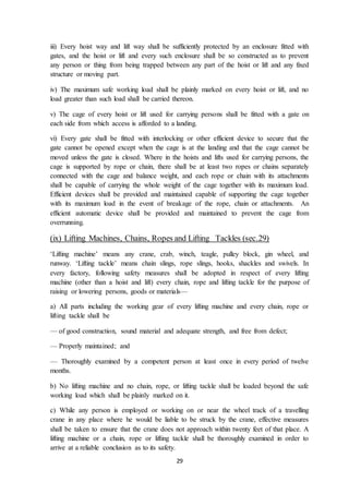 29
iii) Every hoist way and lift way shall be sufficiently protected by an enclosure fitted with
gates, and the hoist or lift and every such enclosure shall be so constructed as to prevent
any person or thing from being trapped between any part of the hoist or lift and any fixed
structure or moving part.
iv) The maximum safe working load shall be plainly marked on every hoist or lift, and no
load greater than such load shall be carried thereon.
v) The cage of every hoist or lift used for carrying persons shall be fitted with a gate on
each side from which access is afforded to a landing.
vi) Every gate shall be fitted with interlocking or other efficient device to secure that the
gate cannot be opened except when the cage is at the landing and that the cage cannot be
moved unless the gate is closed. Where in the hoists and lifts used for carrying persons, the
cage is supported by rope or chain, there shall be at least two ropes or chains separately
connected with the cage and balance weight, and each rope or chain with its attachments
shall be capable of carrying the whole weight of the cage together with its maximum load.
Efficient devices shall be provided and maintained capable of supporting the cage together
with its maximum load in the event of breakage of the rope, chain or attachments. An
efficient automatic device shall be provided and maintained to prevent the cage from
overrunning.
(ix) Lifting Machines, Chains, Ropes and Lifting Tackles (sec.29)
‘Lifting machine’ means any crane, crab, winch, teagle, pulley block, gin wheel, and
runway. ‘Lifting tackle’ means chain slings, rope slings, hooks, shackles and swivels. In
every factory, following safety measures shall be adopted in respect of every lifting
machine (other than a hoist and lift) every chain, rope and lifting tackle for the purpose of
raising or lowering persons, goods or materials—
a) All parts including the working gear of every lifting machine and every chain, rope or
lifting tackle shall be
— of good construction, sound material and adequate strength, and free from defect;
— Properly maintained; and
— Thoroughly examined by a competent person at least once in every period of twelve
months.
b) No lifting machine and no chain, rope, or lifting tackle shall be loaded beyond the safe
working load which shall be plainly marked on it.
c) While any person is employed or working on or near the wheel track of a travelling
crane in any place where he would be liable to be struck by the crane, effective measures
shall be taken to ensure that the crane does not approach within twenty feet of that place. A
lifting machine or a chain, rope or lifting tackle shall be thoroughly examined in order to
arrive at a reliable conclusion as to its safety.
 
