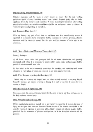 30
(x) Revolving Machinery(sec.30)
Effective measures shall be taken in every factory to ensure that the safe working
peripheral speed of every revolving vessel, cage, basket, flywheel, pulley disc or similar
appliance driven by power is not exceeded. A notice indicating the maximum safe working
peripheral speed of every revolving machinery shall be put up in every room in a factory in
which the process of grinding is carried on.
(xi) Pressure Plant (sec.31)
If in any factory, any part of the plant or machinery used in a manufacturing process is
operated at a pressure above atmospheric Safety Measures in Factories pressure, effective
measures shall be taken to ensure that the safe working pressure of such part is not
exceeded.
(xii) Floors, Stairs, and Means of Access(sec.32)
In every factory—
a) all floors, steps, stairs and passages shall be of sound construction and properly
maintained, and where it is necessary to ensure safety, steps, stairs, and passages shall be
provided with substantial hand rails;
b) there shall, so far as is reasonably practicable, be provided, and maintained safe means
of access to every place at which any person is at any time required to work.
(xiii) Pits, Sumps, openings in floor (sec.33)
Which may be a source of danger, shall be either securely covered or securely fenced.
Securely fencing a pit means covering or fencing it in such a way that it ceases to be a
source of danger.
(xiv) Excessive Weights(sec.34)
No person shall be employed in any factory to lift, carry or move any load so heavy as to
be likely to cause him an injury.
(xv) Protection of Eyes(sec.35)
If the manufacturing process carried on in any factory is such that it involves (a) risk of
injury to the eyes from particles thrown off in the course of the process or (b) risk to the
eyes by reason of exposure to excessive lights, effective screens or suitable goggles shall be
provided for the protection of persons employed on, or in the immediate nearness of, the
process.
 