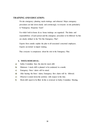 38
TRAINING AND EDUCATION:
On site–emergency planning needs trainings and rehearsal. Major emergency
procedures are laid down clearly and convincingly to everyone on site particularly
to “Emergency Response Team”.
For which both in house & ex- house trainings are organized. The duties and
responsibilities of each person and the emergency procedure to be followed by him
are clearly defined in the “On Site Emergency Plan”.
Experts from outside explain the plan to all associated concerned employees.
Experts are invited to impart training.
Thus everyone is conspicuous about his role in the Emergency Plan.
6. MOCK REHEARSAL:
a) Safety Committee fixes the date for mock drill.
b) Minimum 1 mock drill is planned to be conducted in a month.
c) Emergency Siren / alarm will be raised.
d) After hearing the Siren / alarm, Emergency flow charts will be followed.
e) Observer is noted down the activities with respect to the time.
f) Mock drill report to be filled & this is reviewed in Safety Committee Meeting.
 