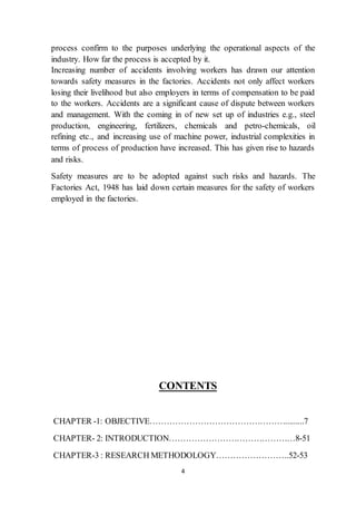 4
process confirm to the purposes underlying the operational aspects of the
industry. How far the process is accepted by it.
Increasing number of accidents involving workers has drawn our attention
towards safety measures in the factories. Accidents not only affect workers
losing their livelihood but also employers in terms of compensation to be paid
to the workers. Accidents are a significant cause of dispute between workers
and management. With the coming in of new set up of industries e.g., steel
production, engineering, fertilizers, chemicals and petro-chemicals, oil
refining etc., and increasing use of machine power, industrial complexities in
terms of process of production have increased. This has given rise to hazards
and risks.
Safety measures are to be adopted against such risks and hazards. The
Factories Act, 1948 has laid down certain measures for the safety of workers
employed in the factories.
CONTENTS
CHAPTER -1: OBJECTIVE………………………………………….........7
CHAPTER- 2: INTRODUCTION………………………………………8-51
CHAPTER-3 : RESEARCH METHODOLOGY……………………..52-53
 