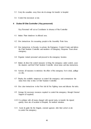 40
3.5 Carry the casualties away from site & arrange for transfer to hospital.
3.6 Control the movement at site.
4 Duties Of Site Controller ( Key personnel)
Key Personnel will act as Coordinator in absence of Site Controller
4.1 Initiate Plant shutdown in affected area.
4.2 Give instructions for evacuating people to the Assembly Point Area.
4.3 Give instructions to Security to activate the Emergency Control Centre and inform
the Chief Incident Controller and members of Emergency Response Team about
emergency.
4.4 Organize trained personnel and proceed to the emergency location.
4.5 Initiate & direct the control measures to bring the emergency under control, asses
the situation and brief Chief Incident Controller about status and take instructions.
4.6 Activate all measures to minimize the effect of the emergency be it a leak, spillage
or a fire.
4.7 Deploy the available manpower to control the emergency and communicate the
status from time to time to Chief Incident Controller.
4.8 Give clear instructions to the First Aid & Fire Fighting team and allocate the tasks.
4.9 Arrange for necessary resources required to control the emergency through External
Support (if required).
4.10 Co-ordinate with all teams charged with special tasks, to transfer the injured
quickly from site of accident to Hospital, for medical attention.
4.11 Assist & guide the fire brigade, external agencies after their arrival at site
to control the emergency
 