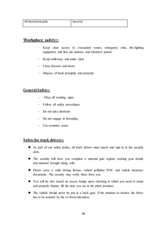 48
All SecurityGuards Security
Workplace safety::
– Keep clear access to evacuation routes, emergency exits, fire-fighting
equipment and first aid stations, and electrical panels
– Keep walkways and aisles clear
– Close drawers and doors
– Dispose of trash promptly and properly
GeneralSafety::
– Obey all warning signs
– Follow all safety procedures
– Do not take shortcuts
– Do not engage in horseplay
– Use common sense.
Safetyfor truck drivers::
 As part of our safety policy, all truck drivers must report and sign in at the security
desk.
 The security will have you complete a material gate register seeking your details
and material brought along with.
 Please carry a valid driving license, vehicle pollution NOC and vehicle insurance
documents. The security may verify these from you.
 You will be also issued an access badge upon checking in which you need to retain
and properly display till the time you are in the plant premises.
 The vehicle should never be put in a back gear. If the situation so desires, the driver
has to be assisted by the co driver/attendant.
 
