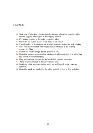 64
FINDINGS:
At the time of induction, company provide adequate information regarding safety
measures required t be adopted in the company premises.
Well training is given to the workers regarding safety.
Proper first aid is given in case of any injury of any worker
A lot of workers in the company use personal protective equipments while working.
100% workers are satisfied with the presence of ambulance in the company
premises i.e. 24hrs.
Workers are covered and get benefit under ESIC-TIC.
Most of the workers are aware of the members of safety committee or to whom they
may consult in case of emergency.
Many workers in the company do not use alcohol, cigarette, or tobacco.
Many people use helmet in the heavy material area.
Complaints of the workers regarding safety are well listened by the concerned
authorities.
Most of he people are satisfied by the safety provided to them at their workplace.
 