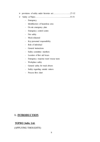 9
 provisions of safety under factories act……………………..27-32
 Safety at Wipro………………………………….................33-51
– Emergency
– Identification of hazardous area
– On site emergency plan
– Emergency control centre
– Fire safety
– Mock rehearsal
– Key personnel responsibility
– Role of individual
– General instructions
– Safety committee members
– Location of first aid boxes
– Emergency response team/ rescue team
– Workplace safety
– General safety for truck drivers
– Safety regarding outside visitors
– Process flow chart
1. INTRODUCTION
WIPRO India Ltd.
(APPLYING THOUGHTS)
 