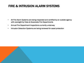 FIRE & INTRUSION ALARM SYSTEMS



•   All Fire Alarm Systems are being inspected and certified by an outside agency
    with oversight by Vista & Oceanside Fire Departments
•   Annual Fire Department Inspections currently underway
•   Intrusion Detection Systems are being reviewed for asset protection
 