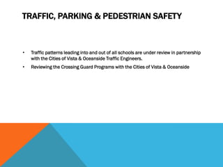 TRAFFIC, PARKING & PEDESTRIAN SAFETY



•   Traffic patterns leading into and out of all schools are under review in partnership
    with the Cities of Vista & Oceanside Traffic Engineers.
•   Reviewing the Crossing Guard Programs with the Cities of Vista & Oceanside
 