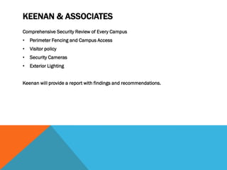 KEENAN & ASSOCIATES
Comprehensive Security Review of Every Campus
•   Perimeter Fencing and Campus Access
•   Visitor policy
•   Security Cameras
•   Exterior Lighting


Keenan will provide a report with findings and recommendations.
 