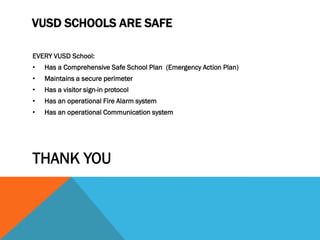 VUSD SCHOOLS ARE SAFE

EVERY VUSD School:
•   Has a Comprehensive Safe School Plan (Emergency Action Plan)
•   Maintains a secure perimeter
•   Has a visitor sign-in protocol
•   Has an operational Fire Alarm system
•   Has an operational Communication system




THANK YOU
 