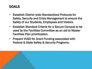 GOALS

• Establish District wide Standardized Protocols for
  Safety, Security and Crisis Management to ensure the
  Safety of our Students, Employees and Visitors.
• Establish Standard Criteria for a Secure Campus to be
  used by the Facilities Committee as an aid to Master
  Facilities Plan prioritization.
• Prepare VUSD for Grant Funding associated with
  Federal & State Safety & Security Programs.
 