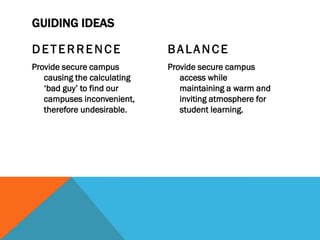 GUIDING IDEAS

DETERRENCE                   BALANCE
Provide secure campus        Provide secure campus
   causing the calculating      access while
   ‘bad guy’ to find our        maintaining a warm and
   campuses inconvenient,       inviting atmosphere for
   therefore undesirable.       student learning.
 