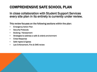 COMPREHENSIVE SAFE SCHOOL PLAN
In close collaboration with Student Support Services
every site plan in its entirety is currently under review.

This review focuses on the following sections within the plan:
•   Emergency Action Plan
•   Security Protocols
•   Bullying / Harassment
•   Strategies to address a safe & orderly environment
•   Crisis Response
•   Safe Ingres & Egress
•   Law Enforcement, Fire & EMS review
 