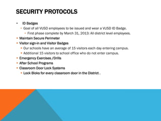 SECURITY PROTOCOLS
•     ID Badges
     • Goal of all VUSD employees to be issued and wear a VUSD ID Badge.
        • First phase complete by March 31, 2013: All district level employees.
   Maintain Secure Perimeter
   Visitor sign-in and Visitor Badges
      Our schools have an average of 15 visitors each day entering campus.
      Additional 15 visitors to school office who do not enter campus.
   Emergency Exercises /Drills
   After School Programs
   Classroom Door Lock Systems
      Lock Bloks for every classroom door in the District .
 