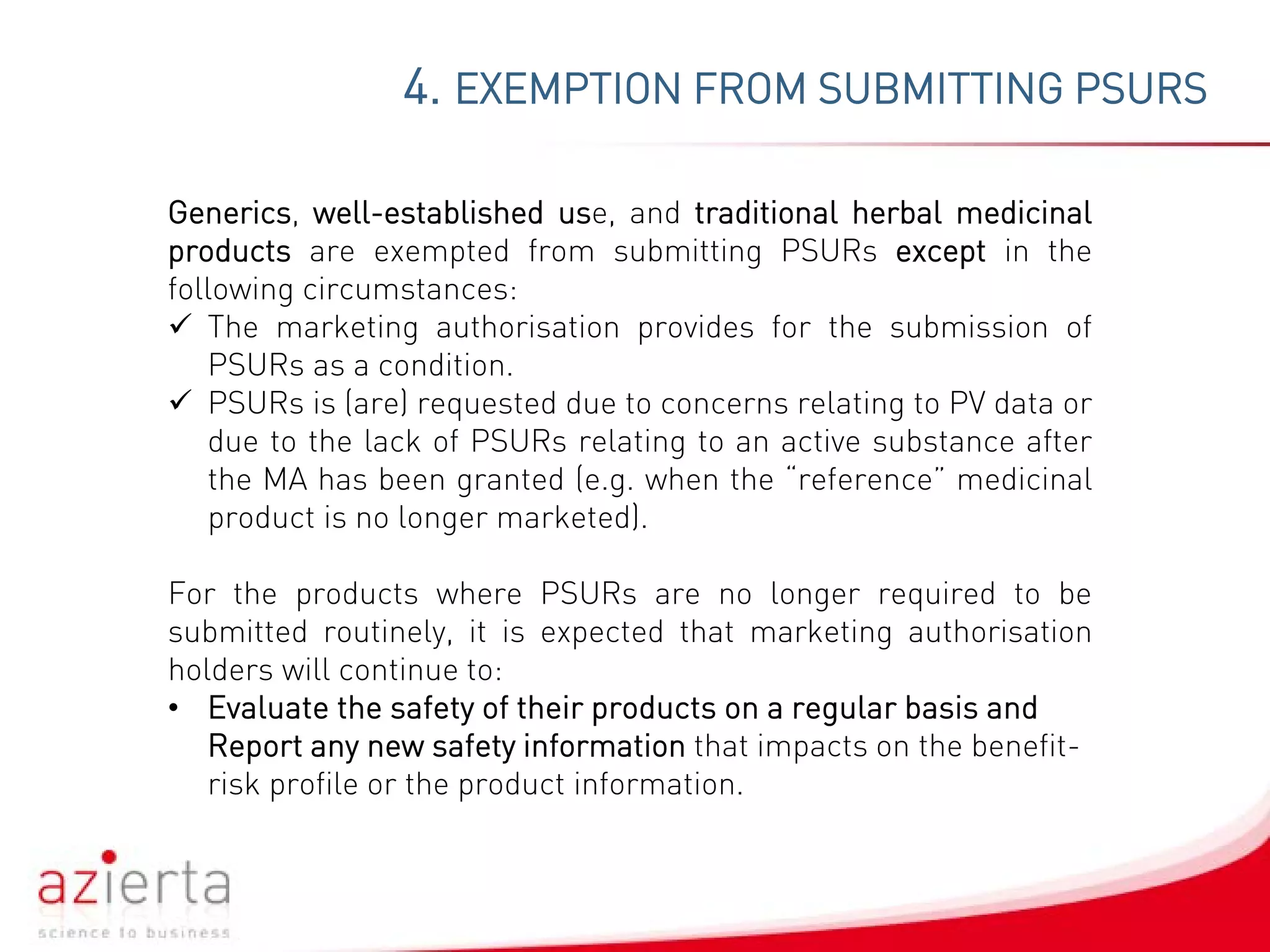 4. EXEMPTION FROM SUBMITTING PSURS
Generics, well-established use, and traditional herbal medicinal
products are exempted from submitting PSURs except in the
following circumstances:
 The marketing authorisation provides for the submission of
PSURs as a condition.
 PSURs is (are) requested due to concerns relating to PV data or
due to the lack of PSURs relating to an active substance after
the MA has been granted (e.g. when the “reference” medicinal
product is no longer marketed).
For the products where PSURs are no longer required to be
submitted routinely, it is expected that marketing authorisation
holders will continue to:
• Evaluate the safety of their products on a regular basis and
Report any new safety information that impacts on the benefit-
risk profile or the product information.
 