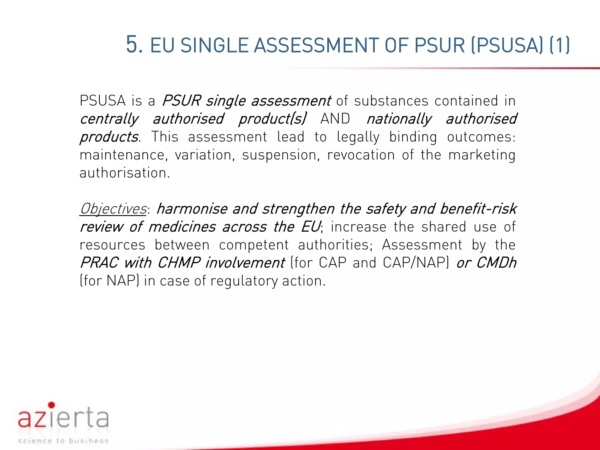 5. EU SINGLE ASSESSMENT OF PSUR (PSUSA) (1)
PSUSA is a PSUR single assessment of substances contained in
centrally authorised product(s) AND nationally authorised
products. This assessment lead to legally binding outcomes:
maintenance, variation, suspension, revocation of the marketing
authorisation.
Objectives: harmonise and strengthen the safety and benefit-risk
review of medicines across the EU; increase the shared use of
resources between competent authorities; Assessment by the
PRAC with CHMP involvement (for CAP and CAP/NAP) or CMDh
(for NAP) in case of regulatory action.
 