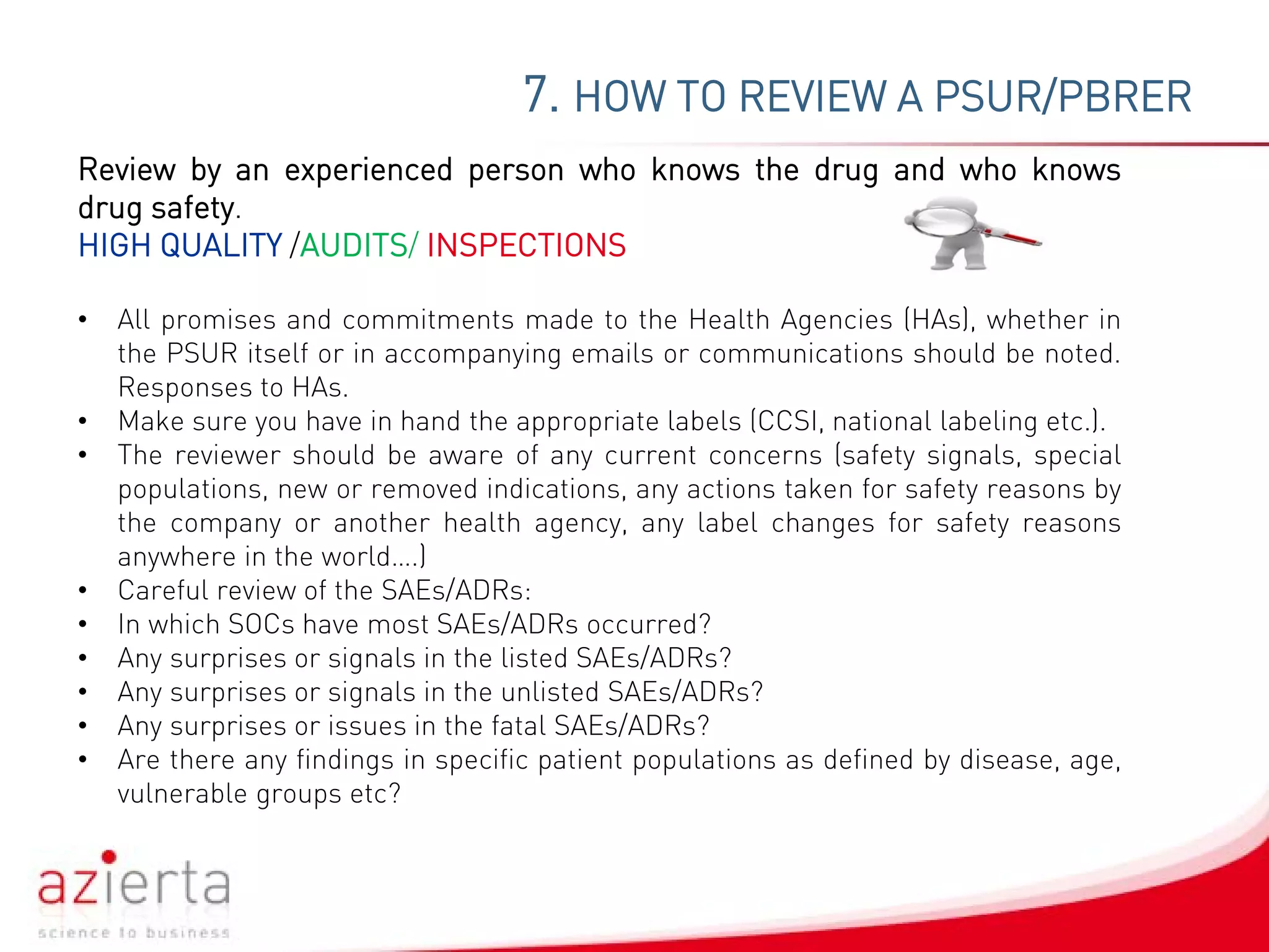 7. HOW TO REVIEW A PSUR/PBRER
Review by an experienced person who knows the drug and who knows
drug safety.
HIGH QUALITY /AUDITS/ INSPECTIONS
• All promises and commitments made to the Health Agencies (HAs), whether in
the PSUR itself or in accompanying emails or communications should be noted.
Responses to HAs.
• Make sure you have in hand the appropriate labels (CCSI, national labeling etc.).
• The reviewer should be aware of any current concerns (safety signals, special
populations, new or removed indications, any actions taken for safety reasons by
the company or another health agency, any label changes for safety reasons
anywhere in the world….)
• Careful review of the SAEs/ADRs:
• In which SOCs have most SAEs/ADRs occurred?
• Any surprises or signals in the listed SAEs/ADRs?
• Any surprises or signals in the unlisted SAEs/ADRs?
• Any surprises or issues in the fatal SAEs/ADRs?
• Are there any findings in specific patient populations as defined by disease, age,
vulnerable groups etc?
 