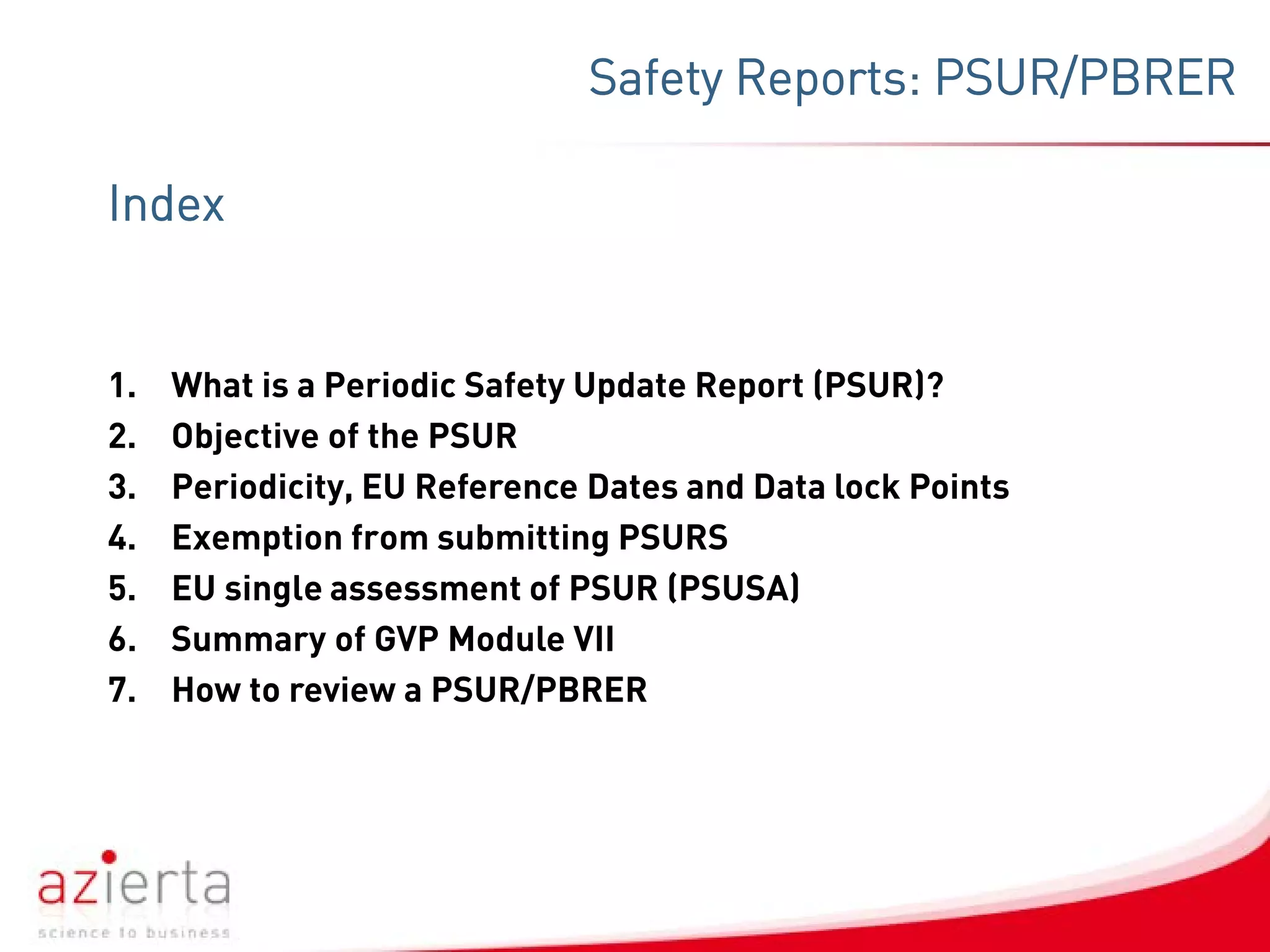 Index
1. What is a Periodic Safety Update Report (PSUR)?
2. Objective of the PSUR
3. Periodicity, EU Reference Dates and Data lock Points
4. Exemption from submitting PSURS
5. EU single assessment of PSUR (PSUSA)
6. Summary of GVP Module VII
7. How to review a PSUR/PBRER
Safety Reports: PSUR/PBRER
 