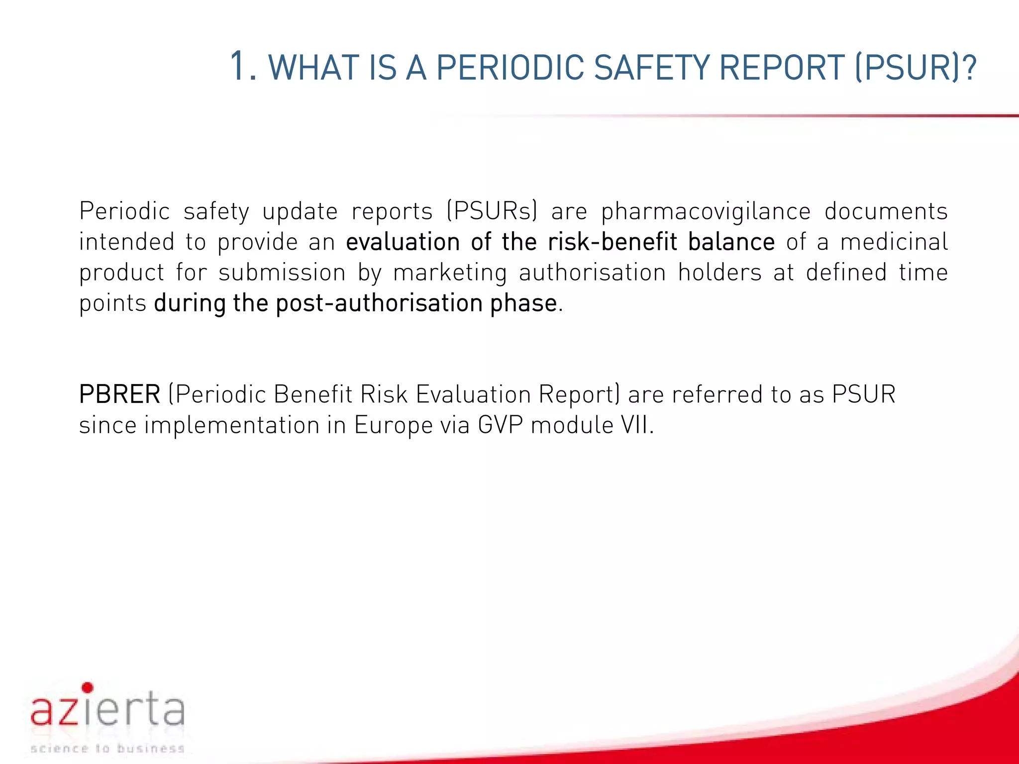 1. WHAT IS A PERIODIC SAFETY REPORT (PSUR)?
Periodic safety update reports (PSURs) are pharmacovigilance documents
intended to provide an evaluation of the risk-benefit balance of a medicinal
product for submission by marketing authorisation holders at defined time
points during the post-authorisation phase.
PBRER (Periodic Benefit Risk Evaluation Report) are referred to as PSUR
since implementation in Europe via GVP module VII.
 