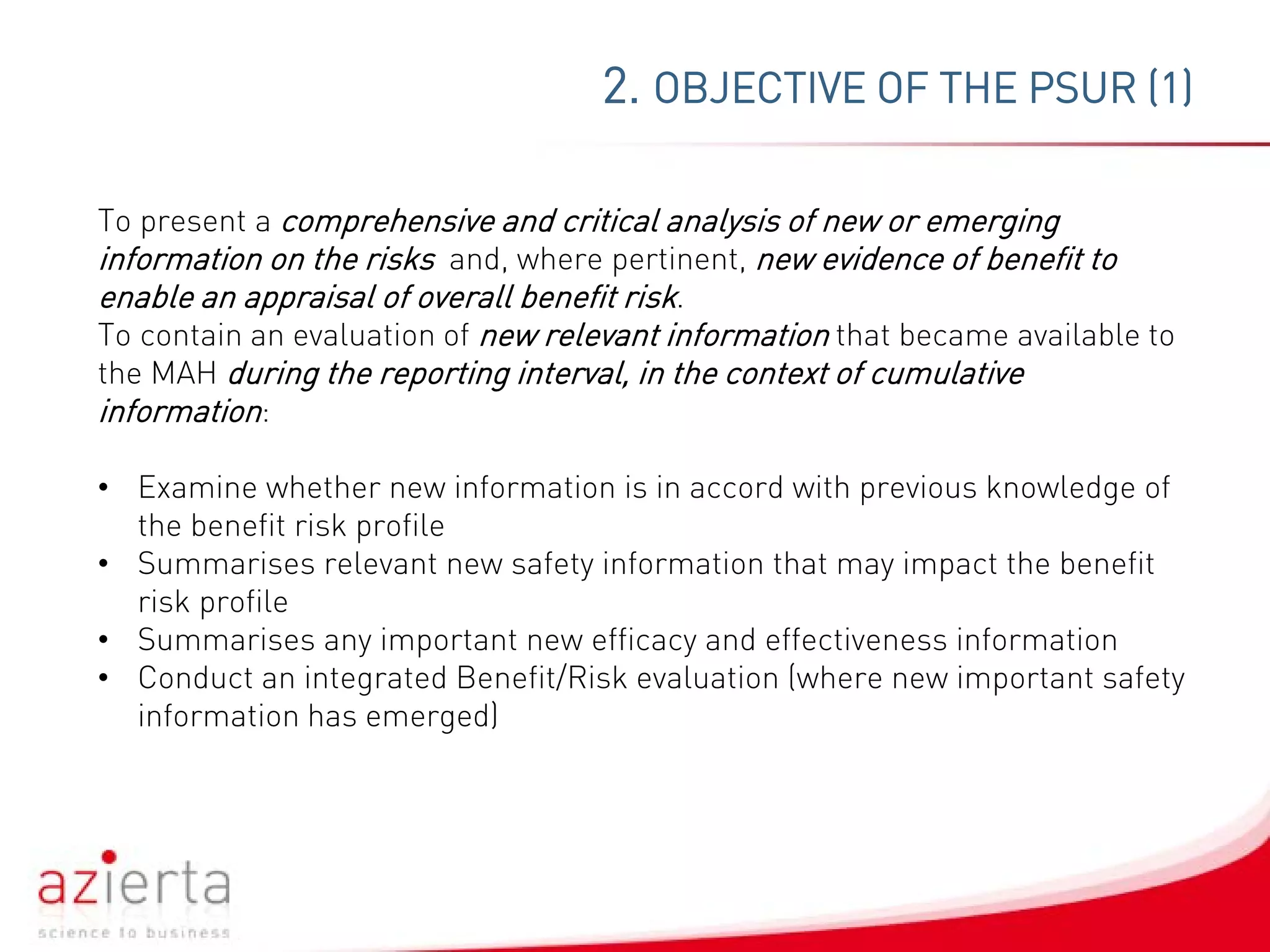 2. OBJECTIVE OF THE PSUR (1)
To present a comprehensive and critical analysis of new or emerging
information on the risks and, where pertinent, new evidence of benefit to
enable an appraisal of overall benefit risk.
To contain an evaluation of new relevant information that became available to
the MAH during the reporting interval, in the context of cumulative
information:
• Examine whether new information is in accord with previous knowledge of
the benefit risk profile
• Summarises relevant new safety information that may impact the benefit
risk profile
• Summarises any important new efficacy and effectiveness information
• Conduct an integrated Benefit/Risk evaluation (where new important safety
information has emerged)
 