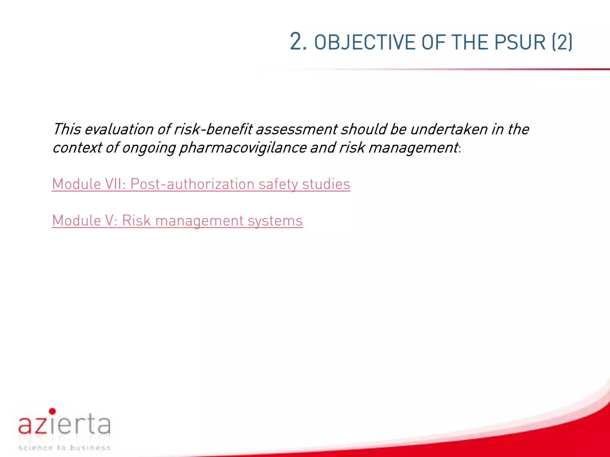 2. OBJECTIVE OF THE PSUR (2)
This evaluation of risk-benefit assessment should be undertaken in the
context of ongoing pharmacovigilance and risk management:
Module VII: Post-authorization safety studies
Module V: Risk management systems
 