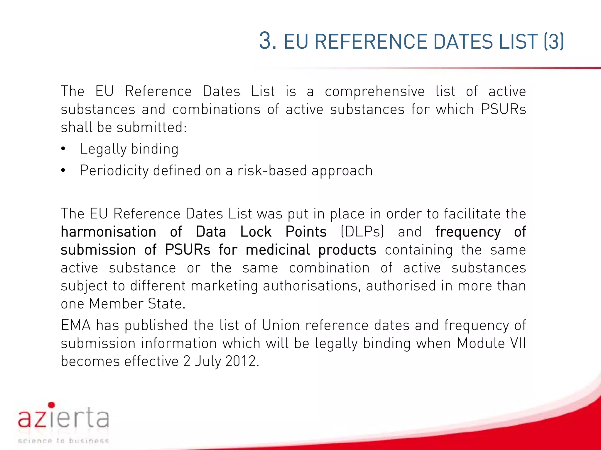 The EU Reference Dates List is a comprehensive list of active
substances and combinations of active substances for which PSURs
shall be submitted:
• Legally binding
• Periodicity defined on a risk-based approach
The EU Reference Dates List was put in place in order to facilitate the
harmonisation of Data Lock Points (DLPs) and frequency of
submission of PSURs for medicinal products containing the same
active substance or the same combination of active substances
subject to different marketing authorisations, authorised in more than
one Member State.
EMA has published the list of Union reference dates and frequency of
submission information which will be legally binding when Module VII
becomes effective 2 July 2012.
3. EU REFERENCE DATES LIST (3)
 