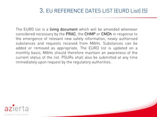 The EURD list is a living document which will be amended whenever
considered necessary by the PRAC, the CHMP or CMDh in response to
the emergence of relevant new safety information, newly authorised
substances and requests received from MAHs. Substances can be
added or removed as appropriate. The EURD list is updated on a
monthly basis; MAHs should therefore maintain an awareness of the
current status of the list. PSURs shall also be submitted at any time
immediately upon request by the regulatory authorities.
3. EU REFERENCE DATES LIST (EURD List) (5)
 