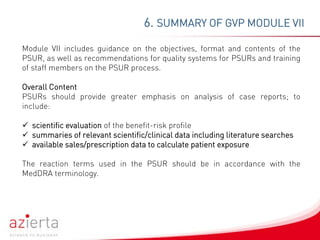 6. SUMMARY OF GVP MODULE VII
Module VII includes guidance on the objectives, format and contents of the
PSUR, as well as recommendations for quality systems for PSURs and training
of staff members on the PSUR process.
Overall Content
PSURs should provide greater emphasis on analysis of case reports; to
include:
 scientific evaluation of the benefit-risk profile
 summaries of relevant scientific/clinical data including literature searches
 available sales/prescription data to calculate patient exposure
The reaction terms used in the PSUR should be in accordance with the
MedDRA terminology.
 