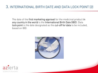 3. INTERNATIONAL BIRTH DATE AND DATA LOCK POINT (2)
The date of the first marketing approval for the medicinal product in
any country in the world is the International Birth Date (IBD). Data
lock point is the date designated as the cut-off for data to be included,
based on IBD.
 