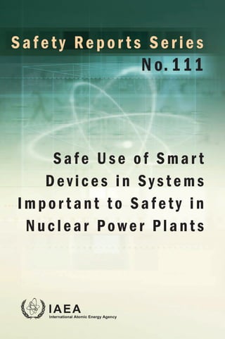 INTERNATIONAL ATOMIC ENERGY AGENCY
VIENNA
With rapidly advancing digital technologies,
smart devices are increasingly used in nuclear
power plants. These smart devices are either
implemented as separate or stand-alone field
components or embedded in other equipment
or systems, and can be used to increase plant
reliability, enhance safe operation and improve
testing and monitoring functions. However, the
use of smart devices may potentially introduce
new hazards, vulnerabilities and failure modes.
This publication considers safety aspects
and design criteria associated with the safe
use of industrial commercial smart devices
in systems important to safety, including:
functional suitability and the evidence required
to demonstrate this suitability; quality;
qualification; certification by non-nuclear
organizations using non-nuclear standards;
and aspects affecting integration of the smart
device into existing systems to ensure that the
smart device will retain its suitability for the
required lifetime.
Safe Use of Smar t
Devices in Systems
Impor t ant to Safety in
Nuclear Power Plants
Safety Repor ts Series
No. 111
S
a
f
e
t
y
R
e
p
o
r
t
s
S
e
r
i
e
s
N
o
.
1
1
1
S
a
f
e
U
s
e
o
f
S
m
a
r
t
D
e
v
i
c
e
s
i
n
S
y
s
t
e
m
s
I
m
p
o
r
t
a
n
t
t
o
S
a
f
e
t
y
i
n
N
u
c
l
e
a
r
P
o
w
e
r
P
l
a
n
t
s
 