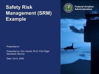 Safety Risk
Management (SRM)
Example

Presented to:
Presented by: Don Arendt, Ph.D. FAA Flight
Standards Service
Date: Oct 6, 2009

Federal Aviation
Administration

 