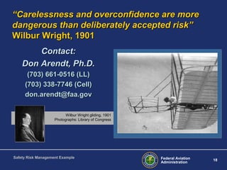 “Carelessness and overconfidence are more
dangerous than deliberately accepted risk”
Wilbur Wright, 1901
Contact:
Don Arendt, Ph.D.
(703) 661-0516 (LL)
(703) 338-7746 (Cell)
don.arendt@faa.gov
Wilbur Wright gliding, 1901
Photographs: Library of Congress

Safety Risk Management Example

Federal Aviation
Administration

18

 