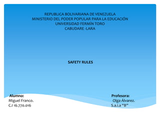 REPUBLICA BOLIVARIANA DE VENEZUELA
MINISTERIO DEL PODER POPULAR PARA LA EDUCACIÓN
UNIVERSIDAD FERMÍN TORO
CABUDARE -LARA
SAFETY RULES
Alumno: Profesora:
Miguel Franco. Olga Álvarez.
C.I 16.770.016 S.a.i.a “B”
 
