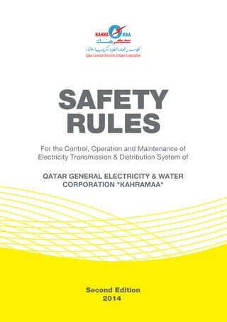 1
Second Edition
2014
SAFETY
RULES
For the Control, Operation and Maintenance of
Electricity Transmission & Distribution System of
QATAR GENERAL ELECTRICITY & WATER
CORPORATION "KAHRAMAA"
 