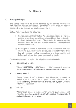 11
A.	 General
1.	 Safety Policy :
The Safety Rules shall be strictly followed by all persons working on
KM electricity network and assets. Ignorance of these rules will not be
accepted as an excuse for negligence of duty.
Safety Policy mandates the following:
(i)	 Comprehensive Safety Rules, Procedures and Code of Practice
relating to particular activities are issued from time to time for
implementation in KM network. These policy documents must be
followed by all the staff and by the Contractor’s representative
working at KM sites.
(ii)	 In designated areas of particular hazard, competent persons
who have authorization will be required to satisfy themselves
that all necessary safety precautions have been carried out
before authorizing the commencement of work.
For the purposes of this policy, the following definitions apply:
1.1	 KAHRAMAA or KM :
Where ‘KAHRAMAA or KM’ is used in this document, it refers to
Qatar General Electricity & Water Corporation (QGEWC).
1.2	 Safety Rules :
Where ‘Safety Rules’ is used in this document, it refers to
Safety Rules for the Control, Operation and Maintenance of
KM’s Electricity Transmission & Distribution System , unless
otherwise specified.
1.3	 “Shall”:
Where ‘shall’ is used in this document with no qualification, it will
indicate a mandatory requirement with no discretion permitted
and no judgment to be made.
 