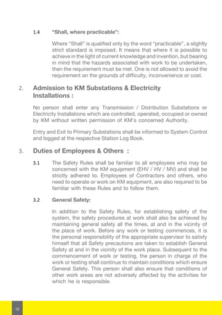 12
1.4	 “Shall, where practicable”:
Where “Shall” is qualified only by the word “practicable”, a slightly
strict standard is imposed. It means that where it is possible to
achieve in the light of current knowledge and invention, but bearing
in mind that the hazards associated with work to be undertaken,
then the requirement must be met. One is not allowed to avoid the
requirement on the grounds of difficulty, inconvenience or cost.
2.	 Admission to KM Substations & Electricity
Installations :
No person shall enter any Transmission / Distribution Substations or
Electricity Installations which are controlled, operated, occupied or owned
by KM without written permission of KM’s concerned Authority.
Entry and Exit to Primary Substations shall be informed to System Control
and logged at the respective Station Log Book.
3.	 Duties of Employees & Others :
3.1	 The Safety Rules shall be familiar to all employees who may be
concerned with the KM equipment (EHV / HV / MV) and shall be
strictly adhered to. Employees of Contractors and others, who
need to operate or work on KM equipment, are also required to be
familiar with these Rules and to follow them.
3.2	 General Safety:
In addition to the Safety Rules, for establishing safety of the
system, the safety procedures at work shall also be achieved by
maintaining general safety all the times, at and in the vicinity of
the place of work. Before any work or testing commences, it is
the personal responsibility of the appropriate supervisor to satisfy
himself that all Safety precautions are taken to establish General
Safety at and in the vicinity of the work place. Subsequent to the
commencement of work or testing, the person in charge of the
work or testing shall continue to maintain conditions which ensure
General Safety. This person shall also ensure that conditions of
other work areas are not adversely affected by the activities for
which he is responsible.
 