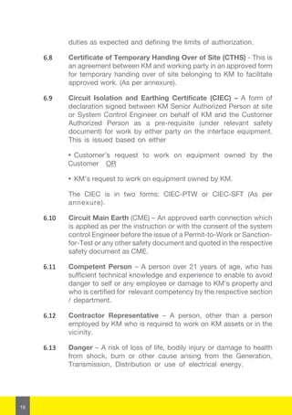 16
duties as expected and defining the limits of authorization.
6.8	 Certificate of Temporary Handing Over of Site (CTHS) - This is
an agreement between KM and working party in an approved form
for temporary handing over of site belonging to KM to facilitate
approved work. (As per annexure).
6.9	 Circuit Isolation and Earthing Certificate (CIEC) – A form of
declaration signed between KM Senior Authorized Person at site
or System Control Engineer on behalf of KM and the Customer
Authorized Person as a pre-requisite (under relevant safety
document) for work by either party on the interface equipment.
This is issued based on either
·	Customer’s request to work on equipment owned by the
Customer OR
·	KM’s request to work on equipment owned by KM.
The CIEC is in two forms: CIEC-PTW or CIEC-SFT (As per
annexure).
6.10	 Circuit Main Earth (CME) – An approved earth connection which
is applied as per the instruction or with the consent of the system
control Engineer before the issue of a Permit-to-Work or Sanction-
for-Test or any other safety document and quoted in the respective
safety document as CME.
6.11	 Competent Person – A person over 21 years of age, who has
sufficient technical knowledge and experience to enable to avoid
danger to self or any employee or damage to KM’s property and
who is certified for relevant competency by the respective section
/ department.
6.12	 Contractor Representative – A person, other than a person
employed by KM who is required to work on KM assets or in the
vicinity.
6.13	 Danger – A risk of loss of life, bodily injury or damage to health
from shock, burn or other cause arising from the Generation,
Transmission, Distribution or use of electrical energy.
 