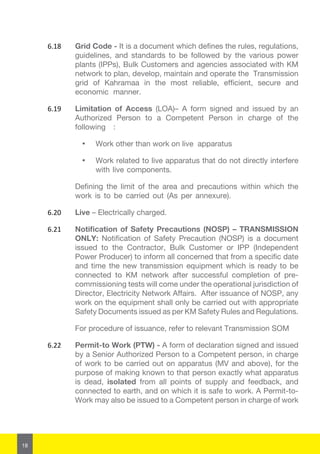18
6.18	 Grid Code - It is a document which defines the rules, regulations,
guidelines, and standards to be followed by the various power
plants (IPPs), Bulk Customers and agencies associated with KM
network to plan, develop, maintain and operate the Transmission
grid of Kahramaa in the most reliable, efficient, secure and
economic manner.
6.19	 Limitation of Access (LOA)– A form signed and issued by an
Authorized Person to a Competent Person in charge of the
following :
·	 Work other than work on live apparatus
·	 Work related to live apparatus that do not directly interfere
with live components.
Defining the limit of the area and precautions within which the
work is to be carried out (As per annexure).
6.20	 Live – Electrically charged.
6.21	 Notification of Safety Precautions (NOSP) – TRANSMISSION
ONLY: Notification of Safety Precaution (NOSP) is a document
issued to the Contractor, Bulk Customer or IPP (Independent
Power Producer) to inform all concerned that from a specific date
and time the new transmission equipment which is ready to be
connected to KM network after successful completion of pre-
commissioning tests will come under the operational jurisdiction of
Director, Electricity Network Affairs. After issuance of NOSP, any
work on the equipment shall only be carried out with appropriate
Safety Documents issued as per KM Safety Rules and Regulations.
	 For procedure of issuance, refer to relevant Transmission SOM
6.22	 Permit-to Work (PTW) - A form of declaration signed and issued
by a Senior Authorized Person to a Competent person, in charge
of work to be carried out on apparatus (MV and above), for the
purpose of making known to that person exactly what apparatus
is dead, isolated from all points of supply and feedback, and
connected to earth, and on which it is safe to work. A Permit-to-
Work may also be issued to a Competent person in charge of work
 