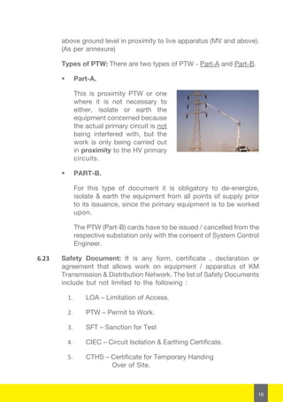 19
above ground level in proximity to live apparatus (MV and above).
(As per annexure)
Types of PTW: There are two types of PTW - Part-A and Part-B.
 Part-A.
This is proximity PTW or one
where it is not necessary to
either, isolate or earth the
equipment concerned because
the actual primary circuit is not
being interfered with, but the
work is only being carried out
in proximity to the HV primary
circuits.
 PART-B.
For this type of document it is obligatory to de-energize,
isolate & earth the equipment from all points of supply prior
to its issuance, since the primary equipment is to be worked
upon.
The PTW (Part-B) cards have to be issued / cancelled from the
respective substation only with the consent of System Control
Engineer.
6.23	 Safety Document: It is any form, certificate , declaration or
agreement that allows work on equipment / apparatus of KM
Transmission & Distribution Network. The list of Safety Documents
include but not limited to the following :
1.	 LOA – Limitation of Access.
2.	 PTW – Permit to Work.
3.	 SFT – Sanction for Test
4.	 CIEC – Circuit Isolation & Earthing Certificate.
5.	 CTHS – Certificate for Temporary Handing 	
Over of Site.
 