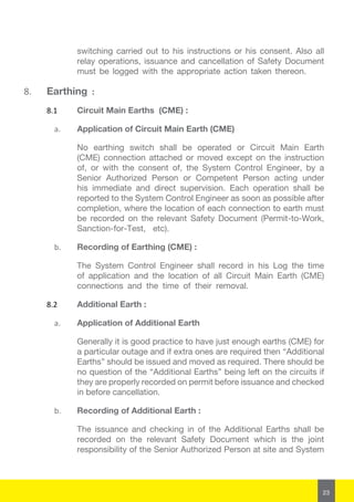 23
switching carried out to his instructions or his consent. Also all
relay operations, issuance and cancellation of Safety Document
must be logged with the appropriate action taken thereon.
8.	 Earthing :
8.1	 Circuit Main Earths (CME) :
a.	 Application of Circuit Main Earth (CME)
No earthing switch shall be operated or Circuit Main Earth
(CME) connection attached or moved except on the instruction
of, or with the consent of, the System Control Engineer, by a
Senior Authorized Person or Competent Person acting under
his immediate and direct supervision. Each operation shall be
reported to the System Control Engineer as soon as possible after
completion, where the location of each connection to earth must
be recorded on the relevant Safety Document (Permit-to-Work,
Sanction-for-Test, etc).
b.	 Recording of Earthing (CME) :
The System Control Engineer shall record in his Log the time
of application and the location of all Circuit Main Earth (CME)
connections and the time of their removal.
8.2	 Additional Earth :
a.	 Application of Additional Earth
Generally it is good practice to have just enough earths (CME) for
a particular outage and if extra ones are required then “Additional
Earths” should be issued and moved as required. There should be
no question of the “Additional Earths” being left on the circuits if
they are properly recorded on permit before issuance and checked
in before cancellation.
b.	 Recording of Additional Earth :
The issuance and checking in of the Additional Earths shall be
recorded on the relevant Safety Document which is the joint
responsibility of the Senior Authorized Person at site and System
 