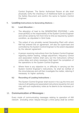 24
Control Engineer. The Senior Authorized Person at site shall
physically verify the checking-in of Additional Earth as quoted in
the Safety Document and confirm the same to System Control
Engineer.
9.	 Loading Instructions to Generating Stations :
9.1	 Load Allocation :
a.	 The allocation of load to the GENERATING STATIONS / units
(manual/AGC) is the responsibility of the System Control Engineer
and will be varied by him from time to time as required by system
condition, as stipulated in Grid Code.
b.	 The output of any privately owned Generating Plant with whom
KM has entered into an agreement, will also be supervised and
controlled by the System Control Engineer to the extent stipulated
by the relevant agreement.
c.	 A person receiving instructions from the System Control Engineer
regarding station loading, voltage adjustment, frequency control
and associated matters shall carry out the instructions without
undue delay and where necessary shall report the completion of
the operations to the System Control Engineer.
d.	 Where there is any objection to, or difficulty in carrying out the
System Control Engineer’s instructions, he shall be notified of
the circumstances and will then investigate the matter, referring if
necessary to higher authority.
9.2	 Recording of Loading Instructions :
The System Control Engineer shall record in his Log the time and
nature of all loading and associated instructions issued by him and
may add such explanatory notes as he deems to be necessary or
useful.
10.	 Communication of Messages :
Every mode of communicating messages relating to operation of KM
network (including when relayed through a third party) shall be written
 