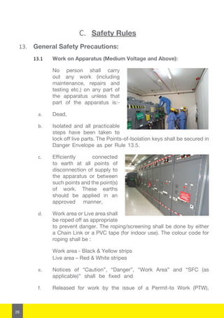 26
C.	 Safety Rules
13.	 General Safety Precautions:
13.1	 Work on Apparatus (Medium Voltage and Above):
No person shall carry
out any work (including
maintenance, repairs and
testing etc.) on any part of
the apparatus unless that
part of the apparatus is:-
a.	 Dead,
b.	 Isolated and all practicable
steps have been taken to
lock off live parts. The Points-of-Isolation keys shall be secured in
Danger Envelope as per Rule 13.5.
c.	 Efficiently connected
to earth at all points of
disconnection of supply to
the apparatus or between
such points and the point(s)
of work. These earths
should be applied in an
approved manner,
d.	 Work area or Live area shall
be roped off as appropriate
to prevent danger. The roping/screening shall be done by either
a Chain Link or a PVC tape (for indoor use). The colour code for
roping shall be :
	 Work area - Black & Yellow strips
	 Live area – Red & White stripes
e.	 Notices of “Caution”, “Danger”, “Work Area” and “SFC (as
applicable)” shall be fixed and
f.	 Released for work by the issue of a Permit-to Work (PTW),
 