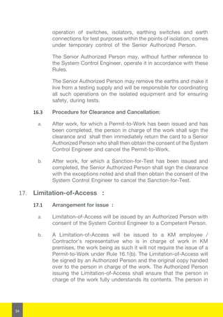 34
operation of switches, isolators, earthing switches and earth
connections for test purposes within the points of isolation, comes
under temporary control of the Senior Authorized Person.
The Senior Authorized Person may, without further reference to
the System Control Engineer, operate it in accordance with these
Rules.
The Senior Authorized Person may remove the earths and make it
live from a testing supply and will be responsible for coordinating
all such operations on the isolated equipment and for ensuring
safety, during tests.
16.3	 Procedure for Clearance and Cancellation:
a.	 After work, for which a Permit-to-Work has been issued and has
been completed, the person in charge of the work shall sign the
clearance and shall then immediately return the card to a Senior
Authorized Person who shall then obtain the consent of the System
Control Engineer and cancel the Permit-to-Work.
b.	 After work, for which a Sanction-for-Test has been issued and
completed, the Senior Authorized Person shall sign the clearance
with the exceptions noted and shall then obtain the consent of the
System Control Engineer to cancel the Sanction-for-Test.
17.	 Limitation-of-Access :
17.1	 Arrangement for issue :
a.	 Limitation-of-Access will be issued by an Authorized Person with
consent of the System Control Engineer to a Competent Person.
b.	 A Limitation-of-Access will be issued to a KM employee /
Contractor’s representative who is in charge of work in KM
premises, the work being as such it will not require the issue of a
Permit-to-Work under Rule 16.1(b). The Limitation-of-Access will
be signed by an Authorized Person and the original copy handed
over to the person in charge of the work. The Authorized Person
issuing the Limitation-of-Access shall ensure that the person in
charge of the work fully understands its contents. The person in
 