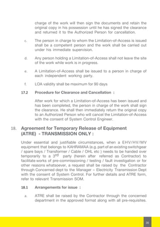 35
charge of the work will then sign the documents and retain the
original copy in his possession until he has signed the clearance
and returned it to the Authorized Person for cancellation.
c.	 The person in charge to whom the Limitation-of-Access is issued
shall be a competent person and the work shall be carried out
under his immediate supervision.
d.	 Any person holding a Limitation-of-Access shall not leave the site
of the work while work is in progress.
e.	 A Limitation-of-Access shall be issued to a person in charge of
each independent working party.
f.	 LOA validity shall be maximum for 90 days
17.2	 Procedure for Clearance and Cancellation :
After work for which a Limitation-of-Access has been issued and
has been completed, the person in charge of the work shall sign
the clearance. He shall then immediately return the original copy
to an Authorized Person who will cancel the Limitation-of-Access
with the consent of System Control Engineer.
18.	 Agreement for Temporary Release of Equipment
(ATRE) - TRANSMISSION ONLY :
Under essential and justifiable circumstances, when a EHV/HV/MV
equipment that belongs to KAHRAMAA (e.g. part of an existing switchgear
/ spare bays / Transformer / Cable / OHL etc ) needs to be handed over
temporarily to a 3rd party (herein after referred as Contractor) to
facilitate works of pre-commissioning / testing / fault investigation or for
other reasons whatsoever, a request shall be raised by the Contractor
through Concerned dept to the Manager – Electricity Transmission Dept
with the consent of System Control. For further details and ATRE form,
refer to relevant Transmission SOM.
18.1	 Arrangements for issue :
a.	 ATRE shall be raised by the Contractor through the concerned
department in the approved format along with all pre-requisites.
 