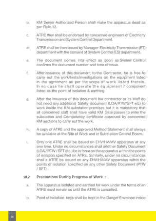 36
b.	 KM Senior Authorized Person shall make the apparatus dead as
per Rule 13.
c.	 ATRE then shall be endorsed by concerned engineers of Electricity
Transmission and System Control Department.
d.	 ATRE shall be then issued by Manager-Electricity Transmission (ET)
department with the consent of System Control (ES) department.
e.	 The document comes into effect as soon as System Control
confirms the document number and time of issue.
f.	 After issuance of this document to the Contractor, he is free to
carry out the work/tests/investigations on the equipment listed
in the agreement as per the scope of work listed therein.
In no case he shall operate the equipment / component
listed as the point of isolation & earthing.
g.	 After the issuance of this document the contractor or its staff do
not need any additional Safety document (LOA/PTW/SFT etc) to
work inside the KM substation premises but it is mandatory that
all concerned staff shall have valid KM Gate passes to enter the
substation and Competency certificate approved by concerned
KM sections to carry out the work.
h.	 A copy of ATRE and the approved Method Statement shall always
be available at the Site of Work and in Substation Control Room.
i.	 Only one ATRE shall be issued on EHV/HV/MV apparatus at any
one time. Under no circumstances shall another Safety Document
(LOA / PTW / SFT etc.) be in force on the apparatus within the points
of isolation specified on ATRE. Similarly, under no circumstances
shall a ATRE be issued on any EHV/HV/MV apparatus within the
points of isolation specified on any other Safety Document (PTW
/ SFT) .
18.2	 Precautions During Progress of Work :
a.	 The apparatus isolated and earthed for work under the terms of an
ATRE must remain so until the ATRE is cancelled.
b.	 Point of Isolation keys shall be kept in the Danger Envelope inside
 