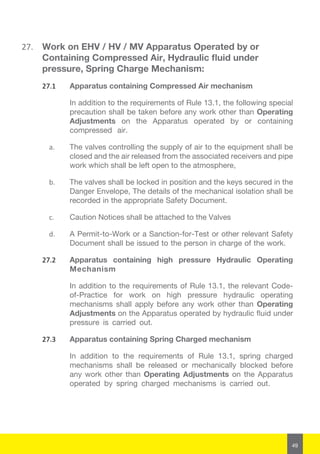 49
27.	 Work on EHV / HV / MV Apparatus Operated by or
Containing Compressed Air, Hydraulic fluid under
pressure, Spring Charge Mechanism:
27.1	 Apparatus containing Compressed Air mechanism
In addition to the requirements of Rule 13.1, the following special
precaution shall be taken before any work other than Operating
Adjustments on the Apparatus operated by or containing
compressed air.
a.	 The valves controlling the supply of air to the equipment shall be
closed and the air released from the associated receivers and pipe
work which shall be left open to the atmosphere,
b.	 The valves shall be locked in position and the keys secured in the
Danger Envelope, The details of the mechanical isolation shall be
recorded in the appropriate Safety Document.
c.	 Caution Notices shall be attached to the Valves
d.	 A Permit-to-Work or a Sanction-for-Test or other relevant Safety
Document shall be issued to the person in charge of the work.
27.2	 Apparatus containing high pressure Hydraulic Operating
Mechanism
In addition to the requirements of Rule 13.1, the relevant Code-
of-Practice for work on high pressure hydraulic operating
mechanisms shall apply before any work other than Operating
Adjustments on the Apparatus operated by hydraulic fluid under
pressure is carried out.
27.3	 Apparatus containing Spring Charged mechanism
In addition to the requirements of Rule 13.1, spring charged
mechanisms shall be released or mechanically blocked before
any work other than Operating Adjustments on the Apparatus
operated by spring charged mechanisms is carried out.
 