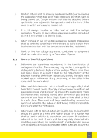53
c.	 Caution notices shall be securely fixed on all switch gear controlling
the apparatus which has been made dead and on which work is
being carried out. Danger notices shall also be attached (where
applicable) on or adjacent to live apparatus and at the limits of the
zone on which work may be carried out.
d.	 It is not always possible to make dead or earth low voltage
apparatus. All work on low voltage apparatus must be carried out
as if it is live unless it is proved dead.
e.	 When working on live low voltage apparatus, suitable precautions
shall be taken by screening or other means to avoid danger from
inadvertent contact with live conductors or earthed metalwork.
f.	 Work on live low voltage apparatus, conductors or equipment
shall be undertaken only by a Competent Person.
30.2	 Work on Low Voltage Cables
a.	 Difficulties are sometimes experienced in the identification of
underground cables. The armouring may not be a safe guide in
distinguishing between high and low voltage. Where more than
one cable exists on a route it shall be the responsibility of the
Engineer in charge of the work to positively identify the cable to be
worked upon. In the case of any uncertainty, all the cables in the
route shall be made dead.
b.	 When work is to be carried out on a dead low voltage cable, it shall
be isolated from all points of supply and caution notices affixed. All
practicable steps shall be taken to prevent the cable being made
live inadvertently, including locking off of any switch gear and the
removal of any fuses or links. Keys, fuses or links shall be kept
in a safe place. The circuit shall be proved dead by means of an
approved indicator, the indicator itself being tested immediately
before and after the verification.
c.	 Where work is to be carried out on a live cable, only one conductor
should be bared at a time and rubber gloves or a rubber mat
shall be used in addition to any rubber boots worn. All metalwork
adjacent to the point of work shall be adequately shrouded with
insulating material and the metallic sheath shall be bonded across
with an approved insulated conductor before cutting to ensure the
 