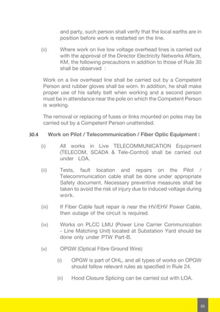55
and party, such person shall verify that the local earths are in
position before work is restarted on the line.
(ii)	 Where work on live low voltage overhead lines is carried out
with the approval of the Director Electricity Networks Affairs,
KM, the following precautions in addition to those of Rule 30
shall be observed :
Work on a live overhead line shall be carried out by a Competent
Person and rubber gloves shall be worn. In addition, he shall make
proper use of his safety belt when working and a second person
must be in attendance near the pole on which the Competent Person
is working.
The removal or replacing of fuses or links mounted on poles may be
carried out by a Competent Person unattended.
30.4	 Work on Pilot / Telecommunication / Fiber Optic Equipment :
(i)	 All works in Live TELECOMMUNICATION Equipment
(TELECOM, SCADA & Tele-Control) shall be carried out
under LOA.
(ii)	 Tests, fault location and repairs on the Pilot /
Telecommunication cable shall be done under appropriate
Safety document. Necessary preventive measures shall be
taken to avoid the risk of injury due to induced voltage during
work.
(iii)	 If Fiber Cable fault repair is near the HV/EHV Power Cable,
then outage of the circuit is required.
(iv)	 Works on PLCC LMU (Power Line Carrier Communication
- Line Matching Unit) located at Substation Yard should be
done only under PTW Part-B.
(v)	 OPGW (Optical Fibre Ground Wire):
(i)	 OPGW is part of OHL, and all types of works on OPGW
should follow relevant rules as specified in Rule 24.
(ii)	 Hood Closure Splicing can be carried out with LOA.
 