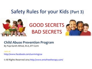 Safety Rules for your Kids (Part 3)
GOOD SECRETS
BAD SECRETS
Child Abuse Prevention Program
By Puja Kanth Alfred, M.A, EFT-Cert1
Join at
http://www.facebook.com/survivingcsa
© All Rights Reserved 2014 http://www.emofreetherapy.com/
 