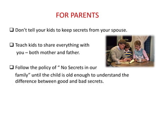 FOR PARENTS
 Don’t tell your kids to keep secrets from your spouse.
 Teach kids to share everything with
you – both mother and father.
 Follow the policy of “ No Secrets in our
family” until the child is old enough to understand the
difference between good and bad secrets.
 